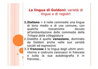 1.Italiano > è nelle commedie una lingua
di tono medio e di uso comune, con
qualche toscanismo dovuto
all’ambientazione delle commedie della
Trilogia della villeggiatura
La lingua di Goldoni: varietà di
lingue e di registri
Trilogia della villeggiatura
2.Dialetto è quello veneziano, dominato
da Goldoni anche nelle sue varietà
sociali ed espressive
3.Il francese è la lingua degli ultimi anni:
ritorna a costruire canovacci in francese
e tutta la sua autobiografia è in
francese…
25
 