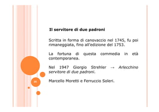 Scritta in forma di canovaccio nel 1745, fu poi
rimaneggiata, fino all’edizione del 1753.
La fortuna di questa commedia in età
contemporanea.
Il servitore di due padroni
contemporanea.
Nel 1947 Giorgio Strehler → Arlecchino
servitore di due padroni.
Marcello Moretti e Ferruccio Soleri.26
 