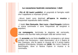 - Più di 20 teatri pubblici, di proprietà di famiglie nobili
che li appaltano a impresari privati;
- Alcuni teatri sono destinati all’opera in musica e
frequentati soprattutto dalla nobiltà;
- I teatri San Samuele, San Luca e Sant’Angelo mettono
in scena commedie e sono frequentati da borghesi e
popolani;
La vocazione teatrale veneziana: i dati
popolani;
-Le compagnie, terminata la stagione del carnevale,
iniziano una tournée nelle principali città del centro-nord.
- Si accende una forte rivalità tra le compagnie e gli stessi
scrittori che forniscono i testi drammatici: es è il teatro di
San Cassiano, che fa opera in musica ed è il primo teatro
pubblico d’Occidente, fondato nel 1636. Poi c’era il Teatro di
Sant’Angelo, dove si faceva l’opera in musica e la
commedia.
6
 