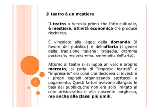 Il teatro a Venezia prima che fatto culturale,
è mestiere, attività economica che produce
ricchezza.
È vincolato alla legge della domanda (il
favore del pubblico) e dell’offerta (i generi
della tradizione italiana: tragedia, dramma
pastorale, melodramma, commedia dell’arte).
Il teatro è un mestiere
pastorale, melodramma, commedia dell’arte).
Attorno al teatro si sviluppa un vero e proprio
mercato, si parla di “imprese teatrali” e
“impresario” era colui che decideva di investire
i propri capitali organizzando spettacoli a
pagamento. Questi fattori avevano allargato le
basi del pubblico,che non era solo limitato al
ceto aristocratico e alla nascente borghesia,
ma anche alle classi più umili.
8
 