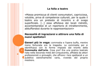 «Massa promiscua di clienti consumatori, capricciosa,
volubile, priva di competenze culturali, per la quale il
teatro era un pretesto di incontro e di svago
superficiale. […] essa affollava dei locali ristretti,
accontentandosi di un repertorio di intrattenimento,
abbuffandosi durante le rappresentazioni»
Necessità di ingraziarsi e attirare una folla di
La folla a teatro
Necessità di ingraziarsi e attirare una folla di
nuovi spettatori
Generi più in voga: commedia e l’opera buffa, mentre
meno fortunata era la tragedia. La commedia poi si
identificava con le forme imposte dal trionfo della
Commedia dell’arte. Cosa era? Era una pratica teatrale
nata nella Seconda metà del Cinquecento, affidata da attori
professionisti e girovaghi, che offrono i loro spettacoli a un
pubblico estremamente vario, vivendo del proprio
mestiere.
9
 