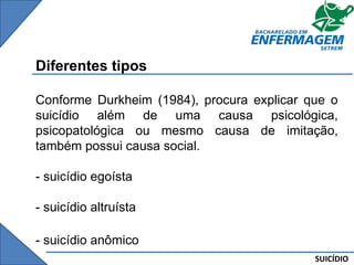 SUICÍDIO
Diferentes tipos
Conforme Durkheim (1984), procura explicar que o
suicídio além de uma causa psicológica,
psicopatológica ou mesmo causa de imitação,
também possui causa social.
- suicídio egoísta
- suicídio altruísta
- suicídio anômico
 