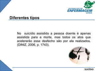 SUICÍDIO
Diferentes tipos
No suicídio assistido a pessoa doente é apenas
assistida para a morte, mas todos os atos que
acelerarão esse desfecho são por ela realizados.
(DINIZ, 2006, p. 1743).
 