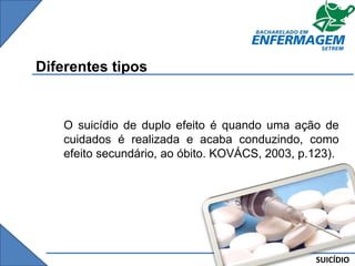 SUICÍDIO
Diferentes tipos
O suicídio de duplo efeito é quando uma ação de
cuidados é realizada e acaba conduzindo, como
efeito secundário, ao óbito. KOVÁCS, 2003, p.123).
 