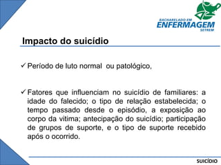 SUICÍDIO
Impacto do suicídio
 Período de luto normal ou patológico,
 Fatores que influenciam no suicídio de familiares: a
idade do falecido; o tipo de relação estabelecida; o
tempo passado desde o episódio, a exposição ao
corpo da vitima; antecipação do suicídio; participação
de grupos de suporte, e o tipo de suporte recebido
após o ocorrido.
 