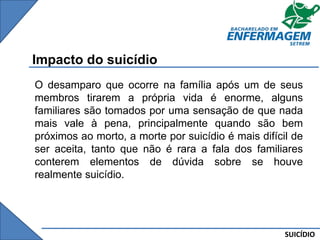 SUICÍDIO
Impacto do suicídio
O desamparo que ocorre na família após um de seus
membros tirarem a própria vida é enorme, alguns
familiares são tomados por uma sensação de que nada
mais vale à pena, principalmente quando são bem
próximos ao morto, a morte por suicídio é mais difícil de
ser aceita, tanto que não é rara a fala dos familiares
conterem elementos de dúvida sobre se houve
realmente suicídio.
 