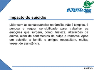 SUICÍDIO
Impacto do suicídio
Lidar com as consequências na família, não é simples, é
penosa e requer sensibilidade para trabalhar as
emoções que surgem, como: tristeza, alterações de
ânimo, além de sentimentos de culpa e remorso. Após
um suicídio, a família e amigos necessitam, muitas
vezes, de assistência.
 