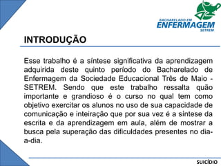 SUICÍDIO
INTRODUÇÃO
Esse trabalho é a síntese significativa da aprendizagem
adquirida deste quinto período do Bacharelado de
Enfermagem da Sociedade Educacional Três de Maio -
SETREM. Sendo que este trabalho ressalta quão
importante e grandioso é o curso no qual tem como
objetivo exercitar os alunos no uso de sua capacidade de
comunicação e inteiração que por sua vez é a síntese da
escrita e da aprendizagem em aula, além de mostrar a
busca pela superação das dificuldades presentes no dia-
a-dia.
 