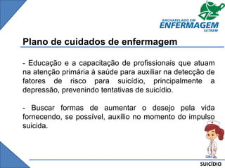 SUICÍDIO
Plano de cuidados de enfermagem
- Educação e a capacitação de profissionais que atuam
na atenção primária à saúde para auxiliar na detecção de
fatores de risco para suicídio, principalmente a
depressão, prevenindo tentativas de suicídio.
- Buscar formas de aumentar o desejo pela vida
fornecendo, se possível, auxílio no momento do impulso
suicida.
 