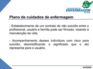 SUICÍDIO
Plano de cuidados de enfermagem
- Estabelecimento de um contrato de não suicídio entre o
profissional, usuário e família pode ser firmado, visando à
manutenção da vida.
- Acompanhamento desses indivíduos com risco para
suicídio, desmistificando o significado que o ato
representa para o usuário.
 
