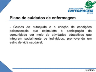 SUICÍDIO
Plano de cuidados de enfermagem
- Grupos de autoajuda e a criação de condições
psicossociais que estimulem a participação da
comunidade por meio de atividades educativas que
integrem socialmente os indivíduos, promovendo um
estilo de vida saudável.
 