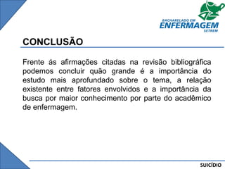 SUICÍDIO
CONCLUSÃO
Frente ás afirmações citadas na revisão bibliográfica
podemos concluir quão grande é a importância do
estudo mais aprofundado sobre o tema, a relação
existente entre fatores envolvidos e a importância da
busca por maior conhecimento por parte do acadêmico
de enfermagem.
 