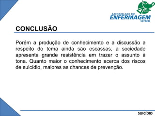 SUICÍDIO
CONCLUSÃO
Porém a produção de conhecimento e a discussão a
respeito do tema ainda são escassas, a sociedade
apresenta grande resistência em trazer o assunto à
tona. Quanto maior o conhecimento acerca dos riscos
de suicídio, maiores as chances de prevenção.
 