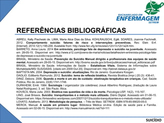 SUICÍDIO
REFERÊNCIAS BIBLIOGRÁFICAS
ABREU, Kelly Piacheski de. LIMA, Maria Alice Dias da Silva. KOHLRAUSCHI, Eglê. SOARES, Joannie Fachinelli.
2012. Comportamento suicida: fatores de risco e intervenções preventivas. Rev. Eletr. Enf.
[Internet]. 2010;12(1):195-200. Available from: http://www.fen.ufg.br/revista/v12/n1/v12n1a24.htm.
BARRETO, Anna Laura. 2014 Em entrevista, psicóloga fala de depressão x suicídio na juventude. Acessado
em 28-05-15. Disponível em: http://www.a12.com/jovens-de-maria/noticias/detalhes/em-entrevista-psicologa-fala-
de-depressao-x-suicidio-na-juventude
BRASIL. Ministério da Saúde. Prevenção do Suicídio Manual dirigido a profissionais das equipes de saúde
mental. Acessado em 28-05-15. Disponível em: http://bvsms.saude.gov.br/bvs/publicacoes/manual_editoracao.pdf
BRASIL. Ministério da Saúde. Informações de Saúde – Estatísticas Vitais. Sistema de Informações sobre
Mortalidade/MS/ SUS/DASIS. [citado em 2009 Out 20]. Disponível em: http://tabnet.datasus.gov.br
BAPTISTA MN. 2004. Depressão e suicídio: atualizações. Rio de Janeiro: Guanabara Koogan.
DAOLIO. Edilberto Raimundo. 2012. Suicídio: tema de reflexão bioética. Revista Bioética (Impr.) 20 (3): 436-41.
DINIZ, Debora. 2006. Quando a morte é um ato de cuidado: obstinação terapêutica em crianças. Cad. Saúde
Pública, Rio de Janeiro, 22(8):1741-1748.
DURKHEIM, Emili. 1984. Sociologia / organizador (da coletânea) Josué Albertino Rodrigues; (tradução de Laura
Natal Rodrigues). 3. ed. São Paulo: Ática.
KOVÁCS, Maria Julia. 2003. Bioética nas questões da vida e da morte. Psicologia USP, 14(2), 115-167.
LINO, José Brissos. Suicídio: tranquilizantes é o método mais utilizado. Diário Digital. Acessado em 01-06-15.
Disponível em: https://brissoslino.wordpress.com/2007/12/13/suicidio-tranquilizantes-e-o-metodo-mais-utilizado/
LOVATO, Adalberto. 2013. Metodologia da pesquisa. – Três de Maio: SETREM. ISBN 978-85-99020-05-0.
MERCK, Manual. A saúde em primeiro lugar. Biblioteca Médica on-line. Edição de saúde para a Família.
Acessado em 02-06-15. Disponível em: http://www.manualmerck.net/?id=111
 