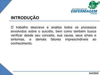 SUICÍDIO
INTRODUÇÃO
O trabalho descreve e analisa todos os processos
envolvidos sobre o suicídio, bem como também busca
verificar desde seu conceito, sua causa, seus sinais e
sintomas, e demais fatores imprescindíveis ao
conhecimento.
 