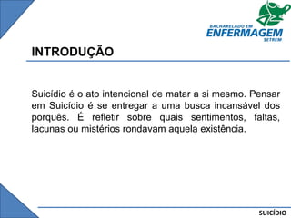 SUICÍDIO
INTRODUÇÃO
Suicídio é o ato intencional de matar a si mesmo. Pensar
em Suicídio é se entregar a uma busca incansável dos
porquês. É refletir sobre quais sentimentos, faltas,
lacunas ou mistérios rondavam aquela existência.
 