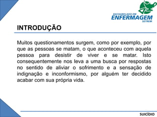 SUICÍDIO
INTRODUÇÃO
Muitos questionamentos surgem, como por exemplo, por
que as pessoas se matam, o que aconteceu com aquela
pessoa para desistir de viver e se matar. Isto
consequentemente nos leva a uma busca por respostas
no sentido de aliviar o sofrimento e a sensação de
indignação e inconformismo, por alguém ter decidido
acabar com sua própria vida.
 
