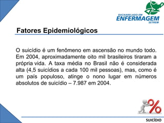 SUICÍDIO
Fatores Epidemiológicos
O suicídio é um fenômeno em ascensão no mundo todo.
Em 2004, aproximadamente oito mil brasileiros tiraram a
própria vida. A taxa média no Brasil não é considerada
alta (4,5 suicídios a cada 100 mil pessoas), mas, como é
um país populoso, atinge o nono lugar em números
absolutos de suicídio – 7.987 em 2004.
 