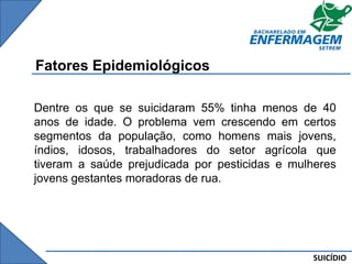 SUICÍDIO
Fatores Epidemiológicos
Dentre os que se suicidaram 55% tinha menos de 40
anos de idade. O problema vem crescendo em certos
segmentos da população, como homens mais jovens,
índios, idosos, trabalhadores do setor agrícola que
tiveram a saúde prejudicada por pesticidas e mulheres
jovens gestantes moradoras de rua.
 