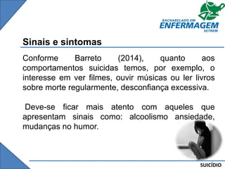 SUICÍDIO
Sinais e sintomas
Conforme Barreto (2014), quanto aos
comportamentos suicidas temos, por exemplo, o
interesse em ver filmes, ouvir músicas ou ler livros
sobre morte regularmente, desconfiança excessiva.
Deve-se ficar mais atento com aqueles que
apresentam sinais como: alcoolismo ansiedade,
mudanças no humor.
 