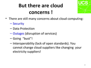But there are cloud
concerns !
• There are still many concerns about cloud computing:
– Security
– Data Protection
– Outages (disruption of services)
– Going “bust”!
– Interoperability (lack of open standards). You
cannot change cloud suppliers like changing your
electricity suppliers!
10
 