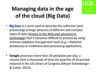 Managing data in the age
of the cloud (Big Data)
• Big Data is a term used to describe the collection (and
processing) of large amounts of different and complex
types of data (thanks to the Web and advances in
technology) that it becomes difficult to process by using
ordinary database management tools (e.g., relational
databases) or traditional data processing applications.
• Google processes more than 24 petabytes per day, a
volume that is thousands of time the quantity of all printed
material in the US Library of Congress (Meyer-Schonberger
& Cukier, 2013). 14
 