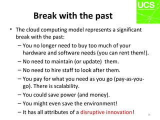 Break with the past
• The cloud computing model represents a significant
break with the past:
– You no longer need to buy too much of your
hardware and software needs (you can rent them!).
– No need to maintain (or update) them.
– No need to hire staff to look after them.
– You pay for what you need as you go (pay-as-you-
go). There is scalability.
– You could save power (and money).
– You might even save the environment!
– It has all attributes of a disruptive innovation! 16
 