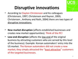 Disruptive innovations
• According to Clayton Christenson and his colleagues
(Christensen, 1997; Christensen and Raynor, 2003;
Christensen , Anthony and Roth, 2004) there are two types of
disruptive innovations:
• New market disruption (affects established businesses and
creates new market opportunities). Think of the PC!
• Low-end disruption (affects the low end of the original
business by attracting customers who are served by this level
of the business). Example: Korean automakers’ entry into the
US market. The Korean automakers did not create a new
market; they simply attracted the “least attractive” customers
of the targeted businesses.
17
 