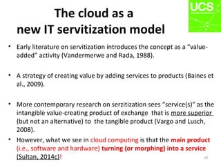 The cloud as a
new IT servitization model
• Early literature on servitization introduces the concept as a “value-
added” activity (Vandermerwe and Rada, 1988).
• A strategy of creating value by adding services to products (Baines et
al., 2009).
• More contemporary research on serzitization sees “service(s)” as the
intangible value-creating product of exchange that is more superior
(but not an alternative) to the tangible product (Vargo and Lusch,
2008).
• However, what we see in cloud computing is that the main product
(i.e., software and hardware) turning (or morphing) into a service
(Sultan, 2014c)! 20
 