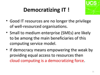 Democratizing IT !
• Good IT resources are no longer the privilege
of well-resourced organisations.
• Small to medium enterprise (SMEs) are likely
to be among the main beneficiaries of this
computing service model.
• If democracy means empowering the weak by
providing equal access to resources then
cloud computing is a democratizing force.
21
 