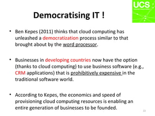 Democratising IT !
• Ben Kepes (2011) thinks that cloud computing has
unleashed a democratization process similar to that
brought about by the word processor.
• Businesses in developing countries now have the option
(thanks to cloud computing) to use business software (e.g.,
CRM applications) that is prohibitively expensive in the
traditional software world.
• According to Kepes, the economics and speed of
provisioning cloud computing resources is enabling an
entire generation of businesses to be founded. 22
 