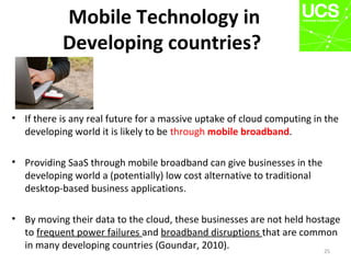 Mobile Technology in
Developing countries?
• If there is any real future for a massive uptake of cloud computing in the
developing world it is likely to be through mobile broadband.
• Providing SaaS through mobile broadband can give businesses in the
developing world a (potentially) low cost alternative to traditional
desktop-based business applications.
• By moving their data to the cloud, these businesses are not held hostage
to frequent power failures and broadband disruptions that are common
in many developing countries (Goundar, 2010). 25
 