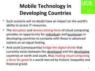 Mobile Technology in
Developing Countries
• Such scenario will no doubt have an impact on the world’s
ability to access IT resources.
• The disruptive and democratising force of cloud computing
provides an opportunity for individuals and businesses in
developing countries to compete with those in advanced
nations on an equal footing.
• And could (consequently) bridge the digital divide that
currently exists between the developed and the developing
countries or north and south, thus making cloud computing
a force for good in a world marred by historic inequality and
financial greed.
26
 