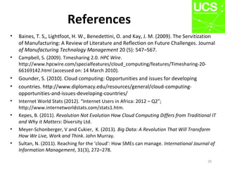 References
• Baines, T. S,, Lightfoot, H. W., Benedettini, O. and Kay, J. M. (2009). The Servitization
of Manufacturing: A Review of Literature and Reﬂection on Future Challenges. Journal
of Manufacturing Technology Management 20 (5): 547–567.
• Campbell, S. (2009). Timesharing 2.0. HPC Wire.
http://www.hpcwire.com/specialfeatures/cloud_computing/features/Timesharing-20-
66169142.html (accessed on: 14 March 2010).
• Gounder, S. (2010). Cloud computing: Opportunities and issues for developing
• countries. http://www.diplomacy.edu/resources/general/cloud-computing-
opportunities-and-issues-developing-countries/
• Internet World Stats (2012). “Internet Users in Africa: 2012 – Q2”;
http://www.internetworldstats.com/stats1.htm.
• Kepes, B. (2011). Revolution Not Evolution How Cloud Computing Differs from Traditional IT
and Why it Matters: Diversity Ltd.
• Meyer-Schonberger, V and Cukier, K. (2013). Big Data: A Revolution That Will Transform
How We Live, Work and Think. John Murray.
• Sultan, N. (2011). Reaching for the ‘cloud’: How SMEs can manage. International Journal of
Information Management, 31(3), 272–278.
29
 