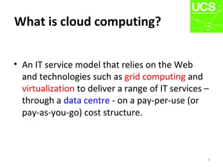 What is cloud computing?
• An IT service model that relies on the Web
and technologies such as grid computing and
virtualization to deliver a range of IT services –
through a data centre - on a pay-per-use (or
pay-as-you-go) cost structure.
3
 