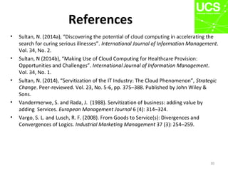 References
• Sultan, N. (2014a), “Discovering the potential of cloud computing in accelerating the
search for curing serious illnesses”. International Journal of Information Management.
Vol. 34, No. 2.
• Sultan, N (2014b), “Making Use of Cloud Computing for Healthcare Provision:
Opportunities and Challenges”. International Journal of Information Management.
Vol. 34, No. 1.
• Sultan, N. (2014), “Servitization of the IT Industry: The Cloud Phenomenon”, Strategic
Change. Peer-reviewed. Vol. 23, No. 5-6, pp. 375–388. Published by John Wiley &
Sons.
• Vandermerwe, S. and Rada, J. (1988). Servitization of business: adding value by
adding Services. European Management Journal 6 (4): 314–324.
• Vargo, S. L. and Lusch, R. F. (2008). From Goods to Service(s): Divergences and
Convergences of Logics. Industrial Marketing Management 37 (3): 254–259.
30
 
