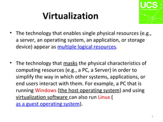 Virtualization
• The technology that enables single physical resources (e.g.,
a server, an operating system, an application, or storage
device) appear as multiple logical resources.
• The technology that masks the physical characteristics of
computing resources (e.g., a PC, a Server) in order to
simplify the way in which other systems, applications, or
end users interact with them. For example, a PC that is
running Windows (the host operating system) and using
virtualization software can also run Linux (
as a guest operating system).
5
 