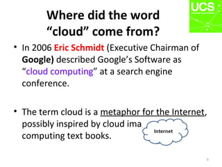 Where did the word
“cloud” come from?
6
• In 2006 Eric Schmidt (Executive Chairman of
Google) described Google’s Software as
“cloud computing” at a search engine
conference.
• The term cloud is a metaphor for the Internet,
possibly inspired by cloud images in
computing text books.
 