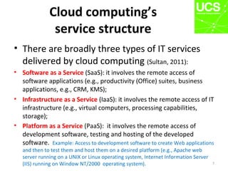 Cloud computing’s
service structure
• There are broadly three types of IT services
delivered by cloud computing (Sultan, 2011):
• Software as a Service (SaaS): it involves the remote access of
software applications (e.g., productivity (Office) suites, business
applications, e.g., CRM, KMS);
• Infrastructure as a Service (IaaS): it involves the remote access of IT
infrastructure (e.g., virtual computers, processing capabilities,
storage);
• Platform as a Service (PaaS): it involves the remote access of
development software, testing and hosting of the developed
software. Example: Access to development software to create Web applications
and then to test them and host them on a desired platform (e.g., Apache web
server running on a UNIX or Linux operating system, Internet Information Server
(IIS) running on Window NT/2000 operating system). 7
 