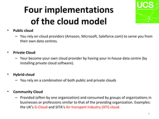 Four implementations
of the cloud model
• Public cloud
– You rely on cloud providers (Amazon, Microsoft, Saleforce.com) to serve you from
their own data centres.
• Private Cloud
– Your become your own cloud provider by having your in-house data centre (by
installing private cloud software).
• Hybrid-cloud
– You rely on a combination of both public and private clouds
• Community Cloud
– Provided (often by one organization) and consumed by groups of organizations in
businesses or professions similar to that of the providing organization. Examples:
the UK’s G-Cloud and SITA’s Air transport Industry (ATI) cloud.
9
 