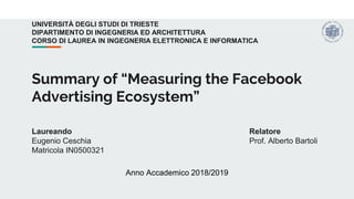 Summary of “Measuring the Facebook
Advertising Ecosystem”
Laureando
Eugenio Ceschia
Matricola IN0500321
Relatore
Prof. Alberto Bartoli
UNIVERSITÀ DEGLI STUDI DI TRIESTE
DIPARTIMENTO DI INGEGNERIA ED ARCHITETTURA
CORSO DI LAUREA IN INGEGNERIA ELETTRONICA E INFORMATICA
Anno Accademico 2018/2019
 