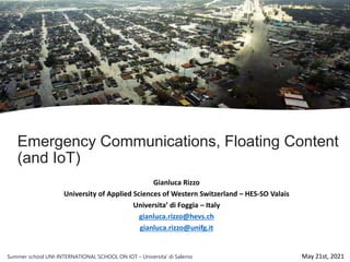 Emergency Communications, Floating Content
(and IoT)
Gianluca Rizzo
University of Applied Sciences of Western Switzerland – HES-SO Valais
Universita’ di Foggia – Italy
gianluca.rizzo@hevs.ch
gianluca.rizzo@unifg.it
May 21st, 2021
Summer school UNI-INTERNATIONAL SCHOOL ON IOT – Universita’ di Salerno
 