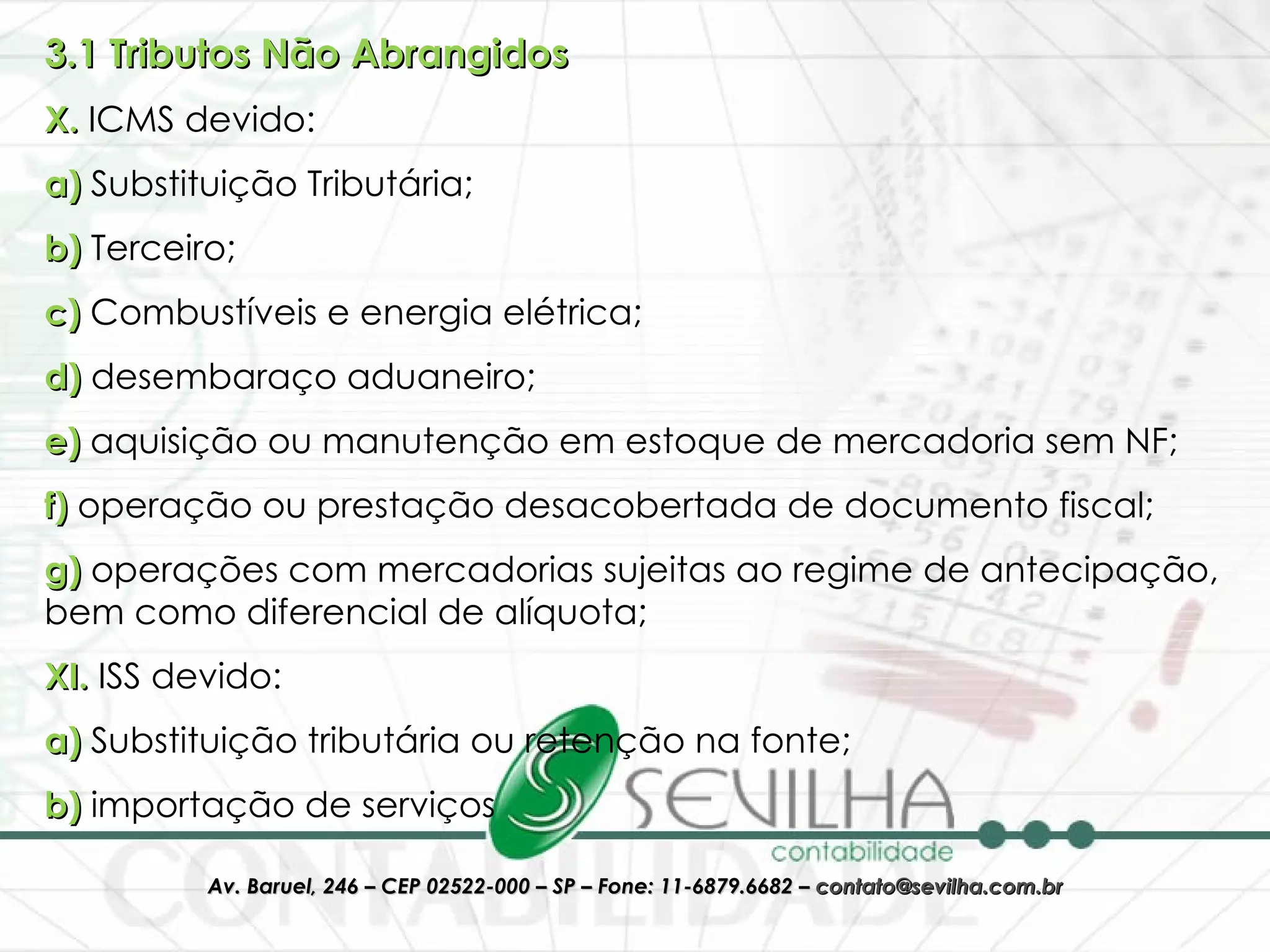 3.1 Tributos Não Abrangidos X.  ICMS devido:  a)  Substituição Tributária;  b)  Terceiro;  c)  Combustíveis e energia elétrica; d)  desembaraço aduaneiro;  e)  aquisição ou manutenção em estoque de mercadoria sem NF; f)  operação ou prestação desacobertada de documento fiscal;  g)  operações com mercadorias sujeitas ao regime de antecipação, bem como diferencial de alíquota; XI.  ISS devido: a)  Substituição tributária ou retenção na fonte; b)  importação de serviços 