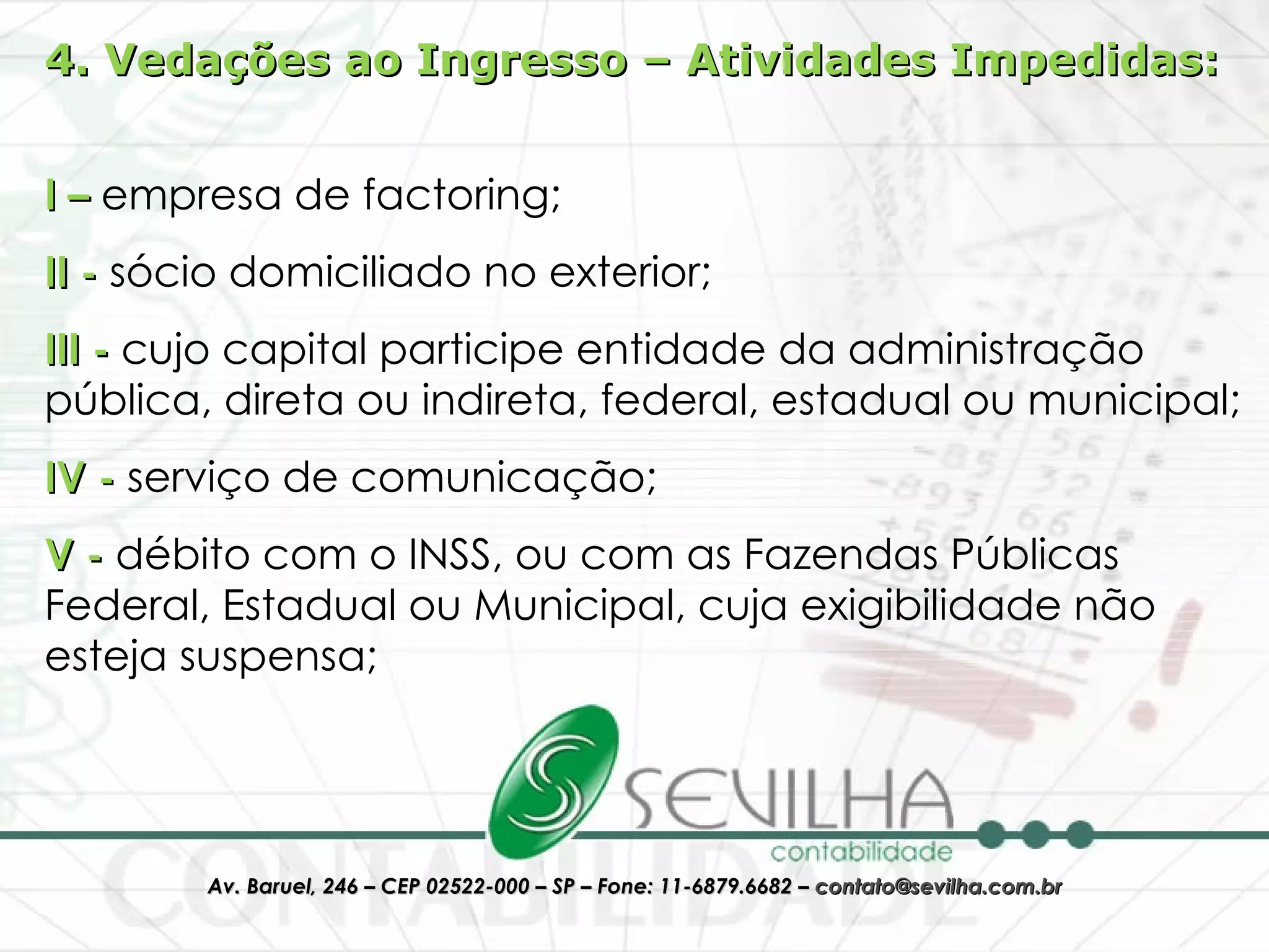 4. Vedações ao Ingresso – Atividades Impedidas: I –  empresa de factoring;  II -  sócio domiciliado no exterior;  III -  cujo capital participe entidade da administração pública, direta ou indireta, federal, estadual ou municipal;  IV -  serviço de comunicação;  V -  débito com o INSS, ou com as Fazendas Públicas Federal, Estadual ou Municipal, cuja exigibilidade não esteja suspensa;  
