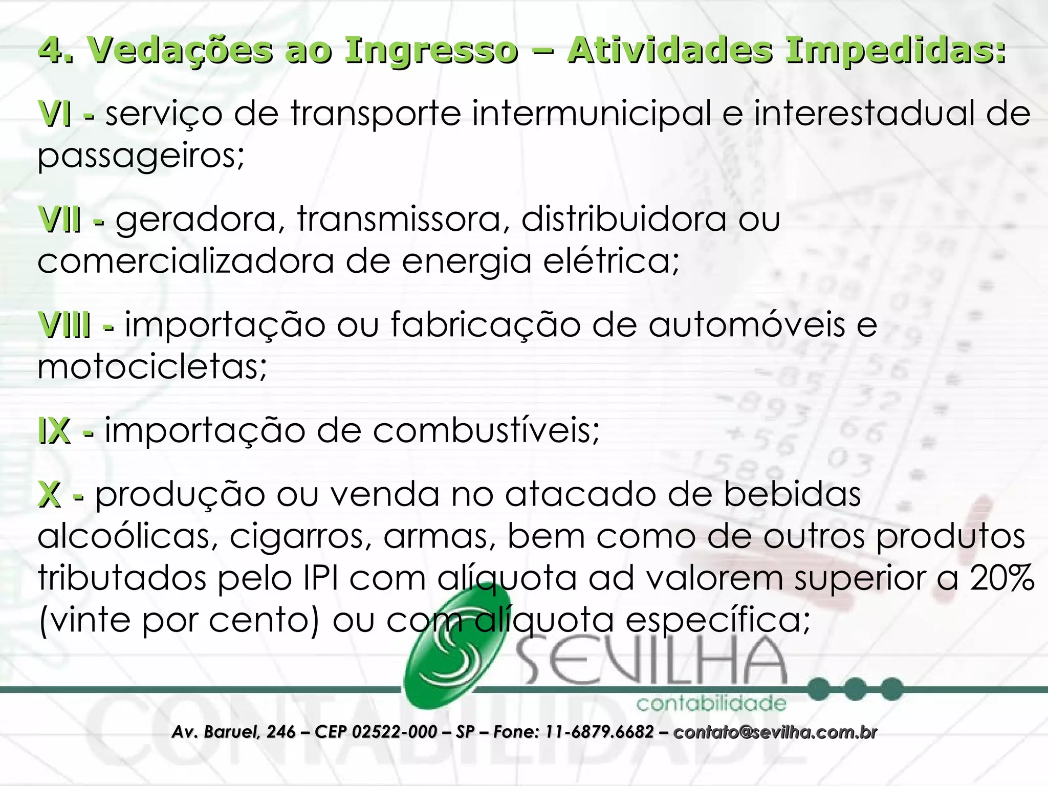 4. Vedações ao Ingresso – Atividades Impedidas: VI -  serviço de transporte intermunicipal e interestadual de passageiros; VII -  geradora, transmissora, distribuidora ou comercializadora de energia elétrica;  VIII -  importação ou fabricação de automóveis e motocicletas;  IX -  importação de combustíveis;  X -  produção ou venda no atacado de bebidas alcoólicas, cigarros, armas, bem como de outros produtos tributados pelo IPI com alíquota ad valorem superior a 20% (vinte por cento) ou com alíquota específica;  