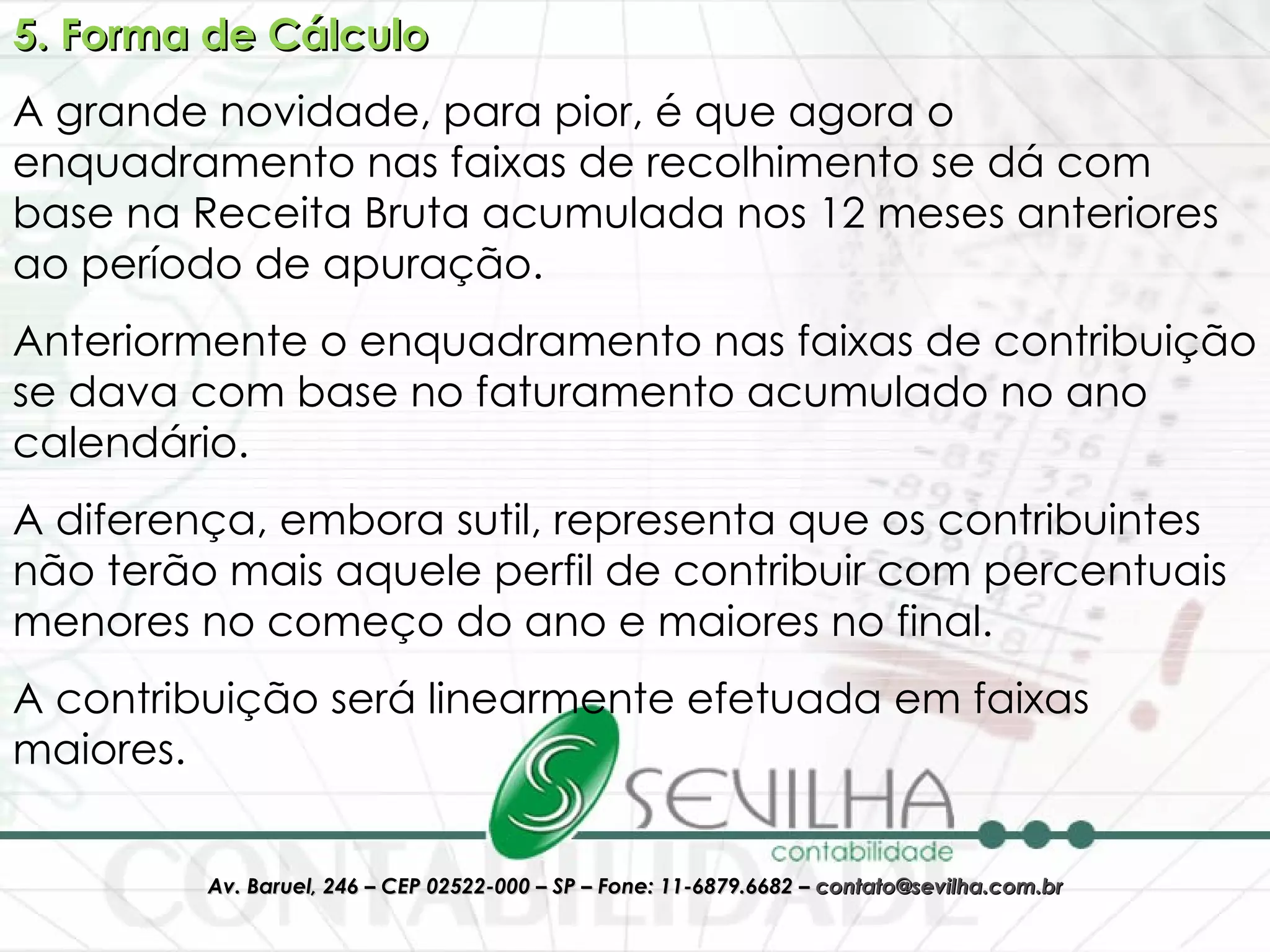 5. Forma de Cálculo A grande novidade, para pior, é que agora o enquadramento nas faixas de recolhimento se dá com base na Receita Bruta acumulada nos 12 meses anteriores ao período de apuração. Anteriormente o enquadramento nas faixas de contribuição se dava com base no faturamento acumulado no ano calendário. A diferença, embora sutil, representa que os contribuintes não terão mais aquele perfil de contribuir com percentuais menores no começo do ano e maiores no final. A contribuição será linearmente efetuada em faixas maiores. 