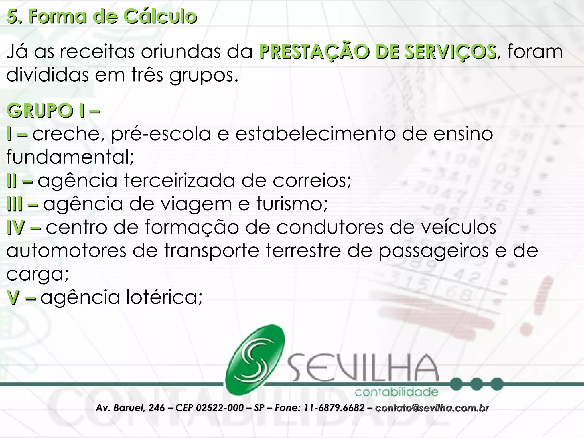 5. Forma de Cálculo Já as receitas oriundas da  PRESTAÇÃO DE SERVIÇOS , foram divididas em três grupos. GRUPO I – I –  creche, pré-escola e estabelecimento de ensino fundamental; II –  agência terceirizada de correios; III –  agência de viagem e turismo; IV –  centro de formação de condutores de veículos automotores de transporte terrestre de passageiros e de carga; V –  agência lotérica; 
