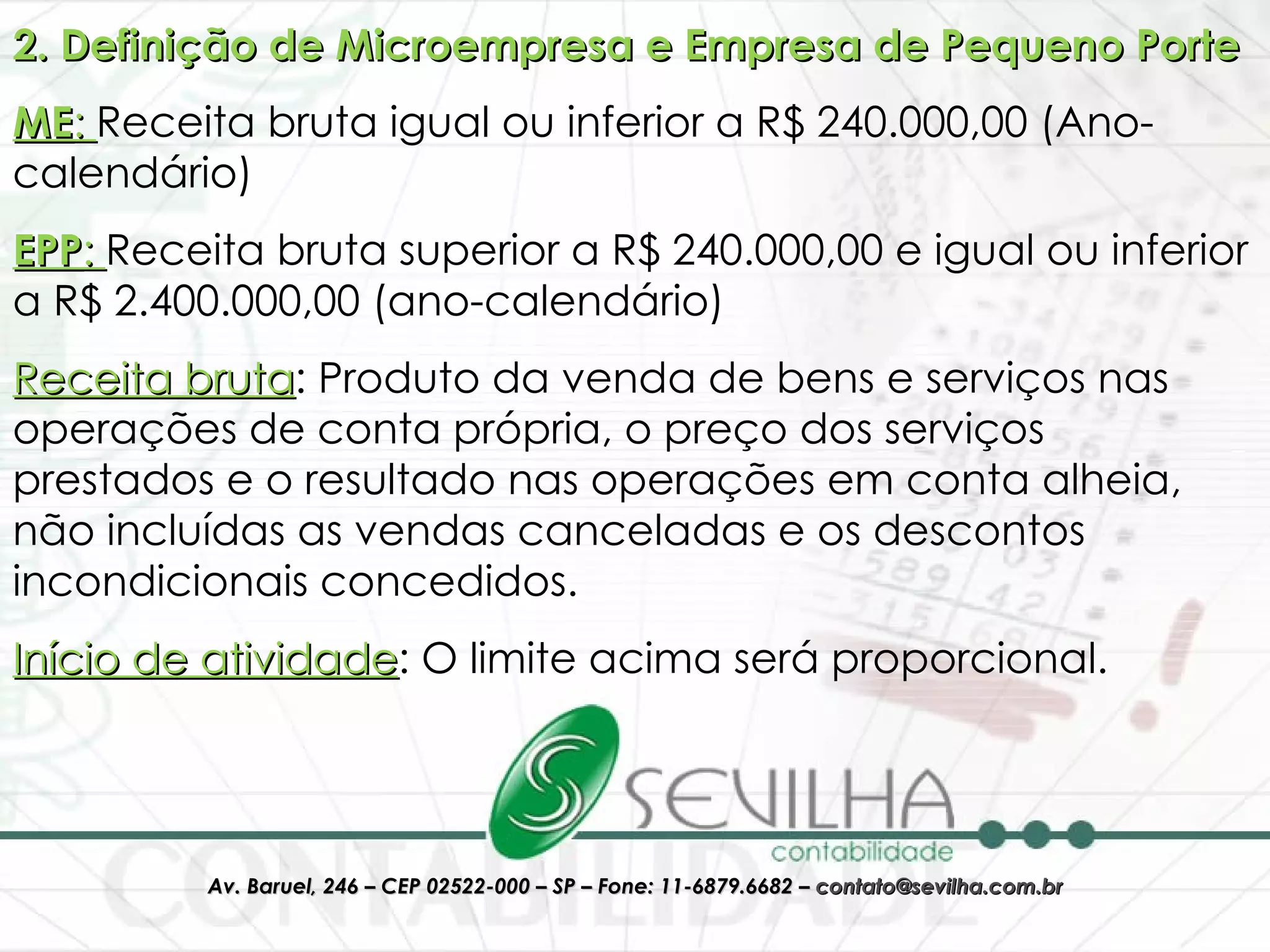 2. Definição de Microempresa e Empresa de Pequeno Porte ME :  Receita bruta igual ou inferior a R$ 240.000,00 (Ano-calendário) EPP :  Receita bruta superior a R$ 240.000,00 e igual ou inferior a R$ 2.400.000,00 (ano-calendário) Receita bruta : Produto da venda de bens e serviços nas operações de conta própria, o preço dos serviços prestados e o resultado nas operações em conta alheia, não incluídas as vendas canceladas e os descontos incondicionais concedidos. Início de atividade : O limite acima será proporcional. 