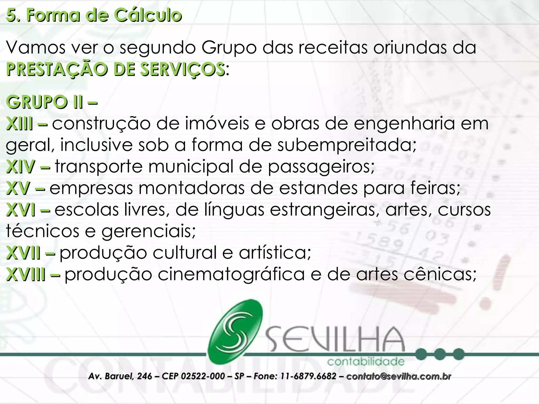 5. Forma de Cálculo Vamos ver o segundo Grupo das receitas oriundas da  PRESTAÇÃO DE SERVIÇOS : GRUPO II – XIII –  construção de imóveis e obras de engenharia em geral, inclusive sob a forma de subempreitada;  XIV –  transporte municipal de passageiros; XV –  empresas montadoras de estandes para feiras; XVI –  escolas livres, de línguas estrangeiras, artes, cursos técnicos e gerenciais; XVII –  produção cultural e artística; XVIII –  produção cinematográfica e de artes cênicas; 