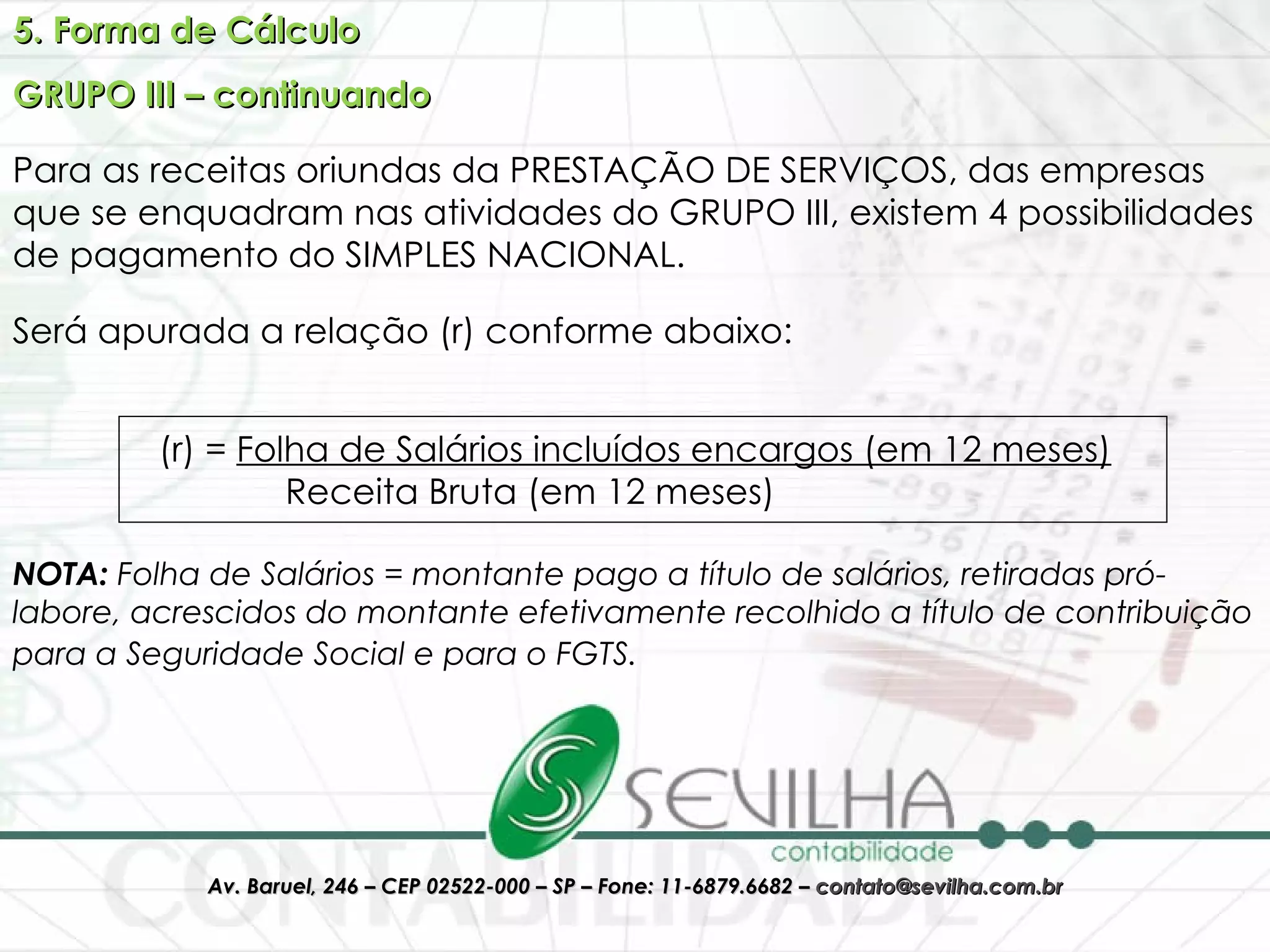 5. Forma de Cálculo GRUPO III – continuando Para as receitas oriundas da PRESTAÇÃO DE SERVIÇOS, das empresas que se enquadram nas atividades do GRUPO III, existem 4 possibilidades de pagamento do SIMPLES NACIONAL. Será apurada a relação (r) conforme abaixo: (r) =  Folha de Salários incluídos encargos (em 12 meses) Receita Bruta (em 12 meses)  NOTA:  Folha de Salários = montante pago a título de salários, retiradas pró-labore, acrescidos do montante efetivamente recolhido a título de contribuição para a Seguridade Social e para o FGTS.   